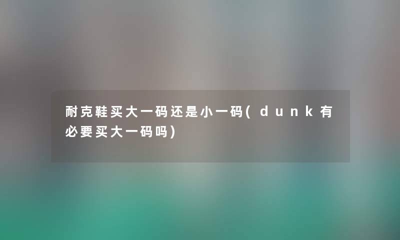 耐克鞋买大一码还是小一码(dunk有必要买大一码吗) 耐克鞋买大一码还是小一码(dunk有必要买大一码吗)