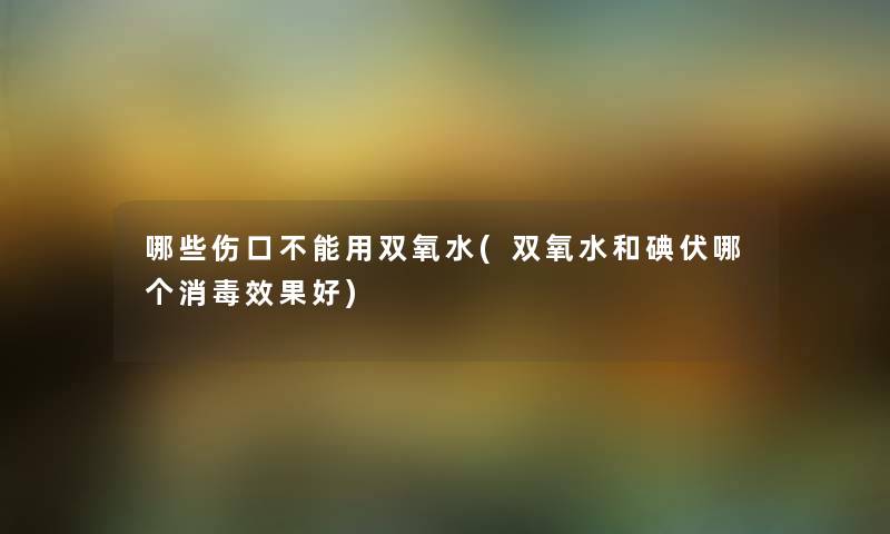 哪些伤口不能用双氧水(双氧水和碘伏哪个消毒效果好) 哪些伤口不能用双氧水(双氧水和碘伏哪个消毒效果好)