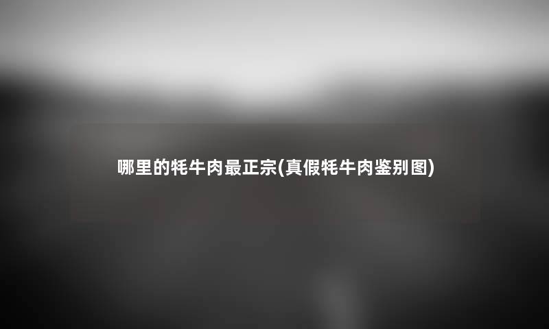 哪里的牦牛肉正宗(真假牦牛肉鉴别图) 哪里的牦牛肉正宗(真假牦牛肉鉴别图)