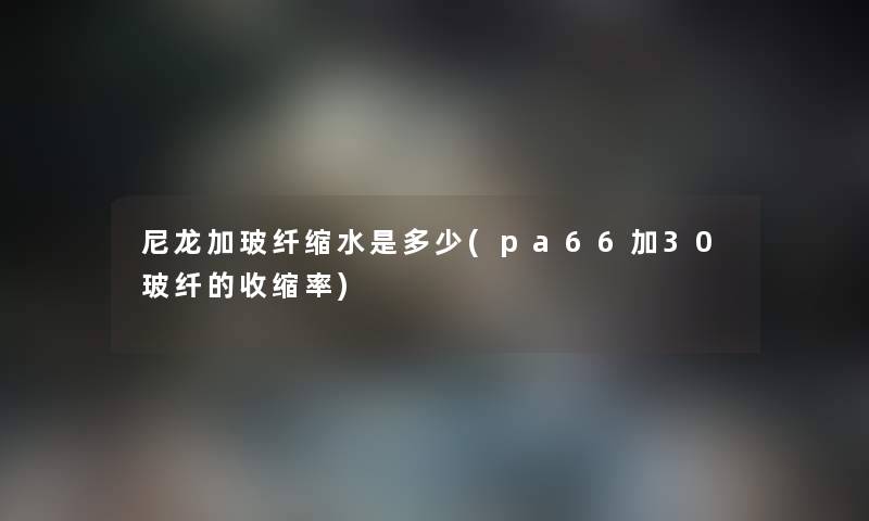 尼龙加玻纤缩水是多少(pa66加30玻纤的收缩率) 尼龙加玻纤缩水是多少(pa66加30玻纤的收缩率)