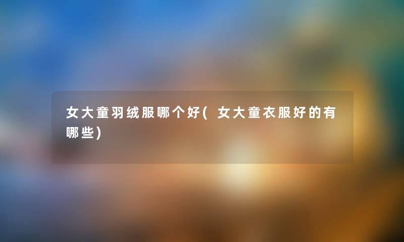 女大童羽绒服哪个好(女大童衣服好的有哪些) 女大童羽绒服哪个好(女大童衣服好的有哪些)