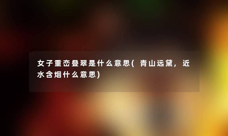 女子重峦叠翠是什么意思(青山远黛,近水含烟什么意思) 女子重峦叠翠是什么意思(青山远黛,近水含烟什么意思)
