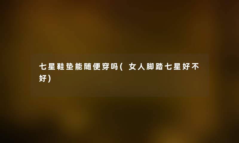 七星鞋垫能随便穿吗(女人脚踏七星好不好) 七星鞋垫能随便穿吗(女人脚踏七星好不好)