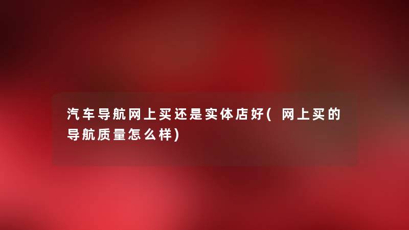 汽车导航网上买还是实体店好(网上买的导航质量怎么样) 汽车导航网上买还是实体店好(网上买的导航质量怎么样)