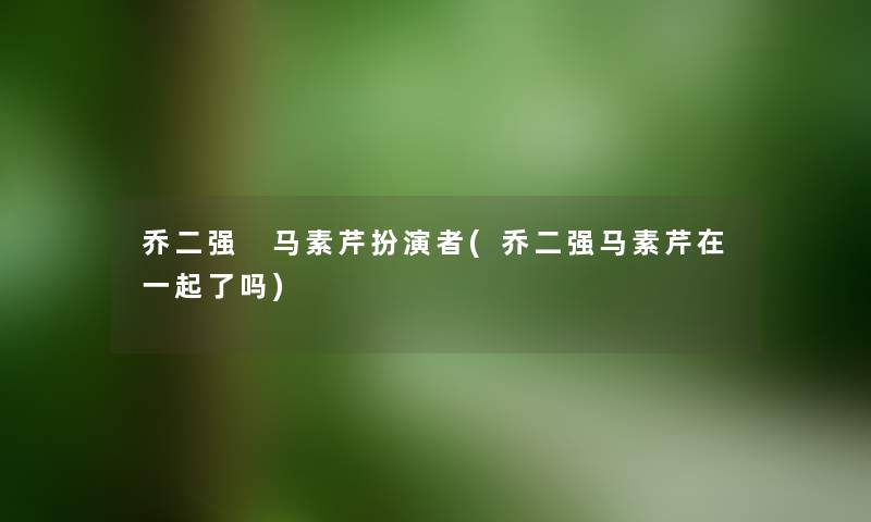 乔二强 马素芹扮演者(乔二强马素芹在一起了吗) 乔二强 马素芹扮演者(乔二强马素芹在一起了吗)