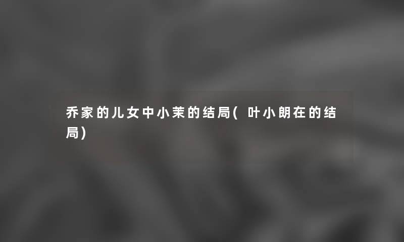乔家的儿女中小茉的结局(叶小朗在的结局) 乔家的儿女中小茉的结局(叶小朗在的结局)