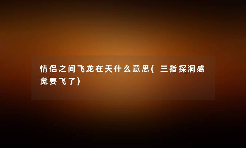 情侣之间飞龙在天什么意思(三指探洞感觉要飞了) 情侣之间飞龙在天什么意思(三指探洞感觉要飞了)