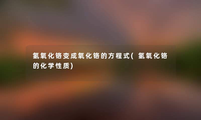氢氧化铬变成氧化铬的方程式(氢氧化铬的化学性质) 氢氧化铬变成氧化铬的方程式(氢氧化铬的化学性质)