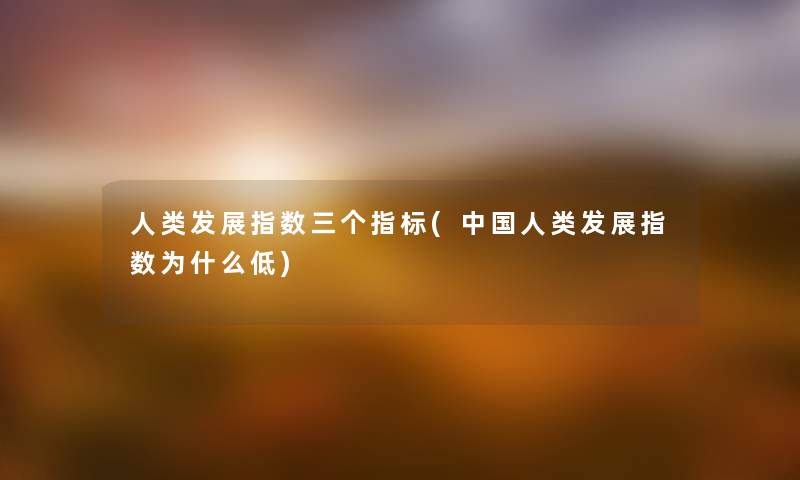 发展指数三个指标(中国发展指数为什么低) 发展指数三个指标(中国发展指数为什么低)