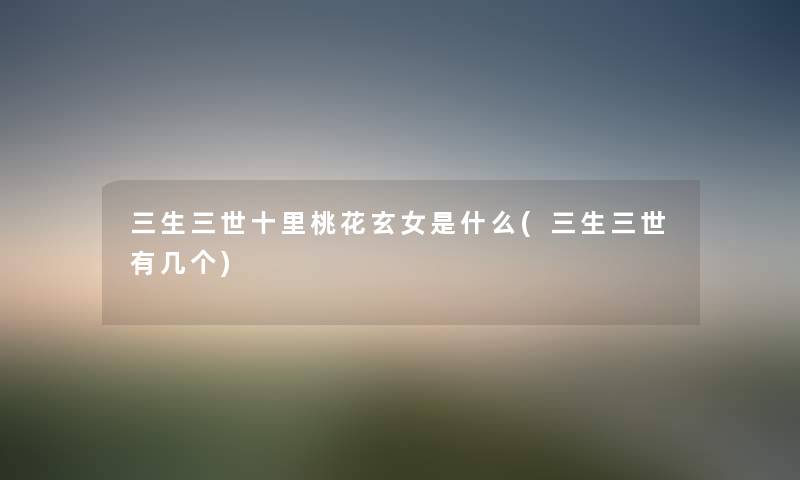 三生三世十里桃花玄女是什么(三生三世有几个) 三生三世十里桃花玄女是什么(三生三世有几个)