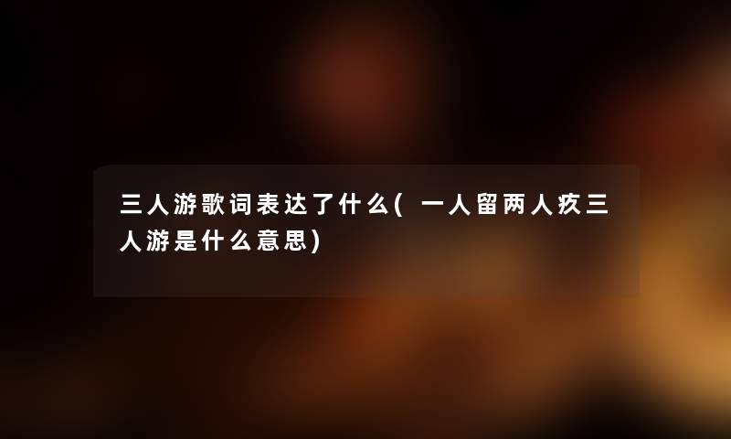 三人游歌词表达了什么(一人留两人疚三人游是什么意思) 三人游歌词表达了什么(一人留两人疚三人游是什么意思)