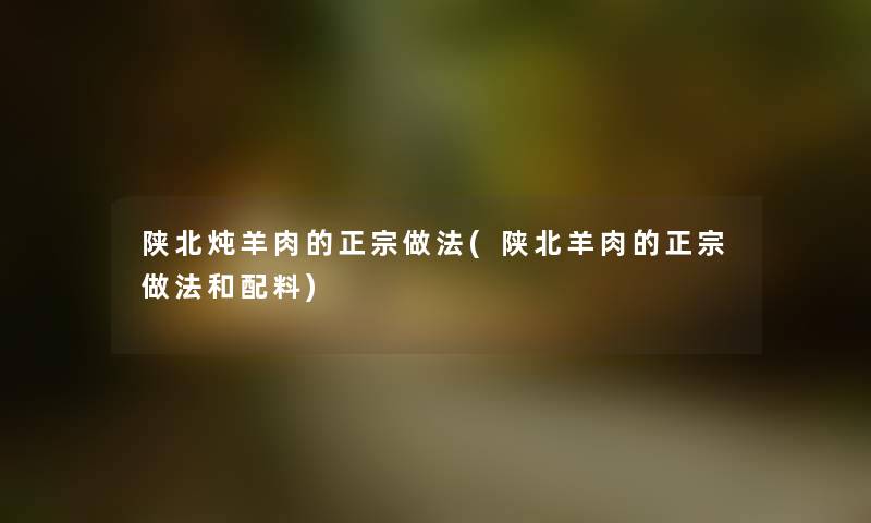 陕北炖羊肉的正宗做法(陕北羊肉的正宗做法和配料) 陕北炖羊肉的正宗做法(陕北羊肉的正宗做法和配料)