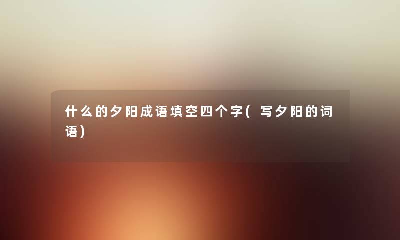 什么的夕阳成语填空四个字(写夕阳的词语) 什么的夕阳成语填空四个字(写夕阳的词语)