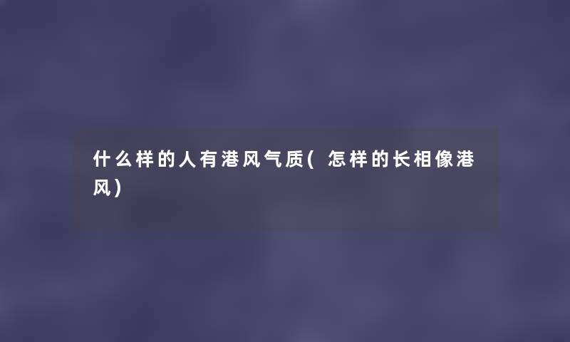 什么样的人有港风气质(怎样的长相像港风) 什么样的人有港风气质(怎样的长相像港风)