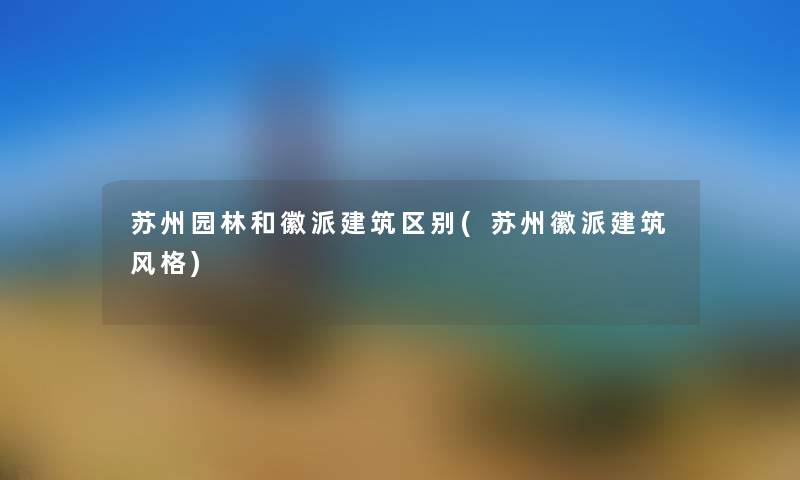 苏州园林和徽派建筑区别(苏州徽派建筑风格) 苏州园林和徽派建筑区别(苏州徽派建筑风格)