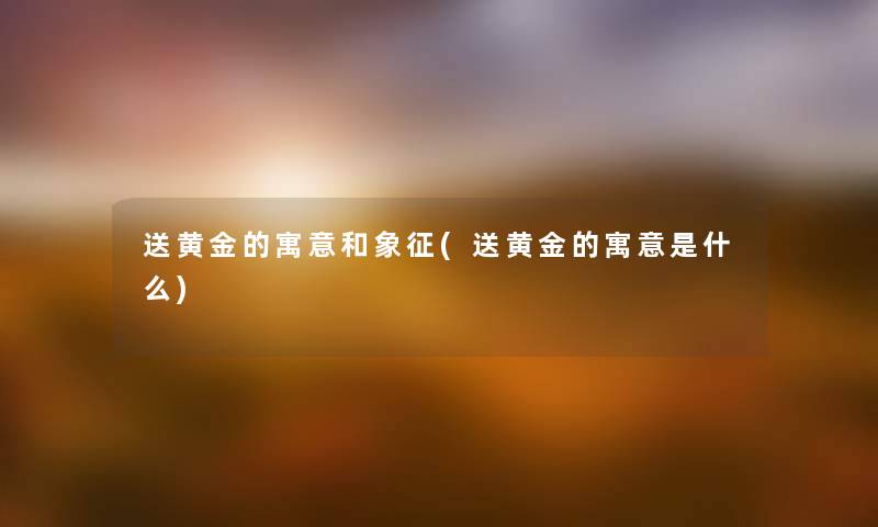 送黄金的寓意和象征(送黄金的寓意是什么) 送黄金的寓意和象征(送黄金的寓意是什么)