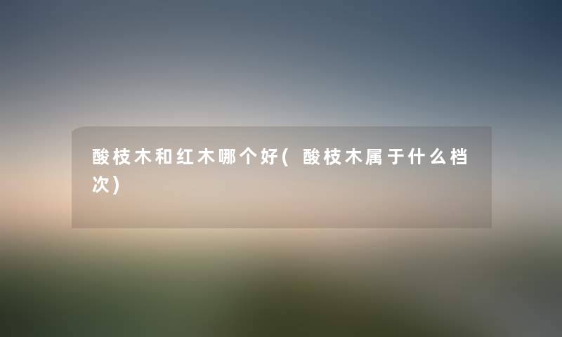 酸枝木和红木哪个好(酸枝木属于什么档次) 酸枝木和红木哪个好(酸枝木属于什么档次)
