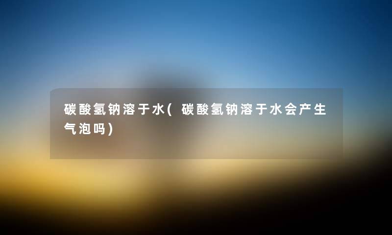 碳酸氢钠溶于水(碳酸氢钠溶于水会产生气泡吗) 碳酸氢钠溶于水(碳酸氢钠溶于水会产生气泡吗)