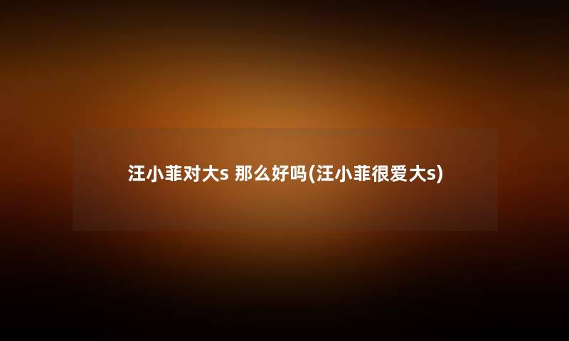 汪小菲对大s 好吗(汪小菲很爱大s)