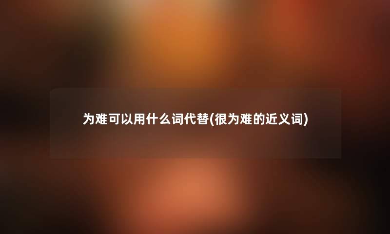 为难可以用什么词代替(很为难的近义词) 为难可以用什么词代替(很为难的近义词)
