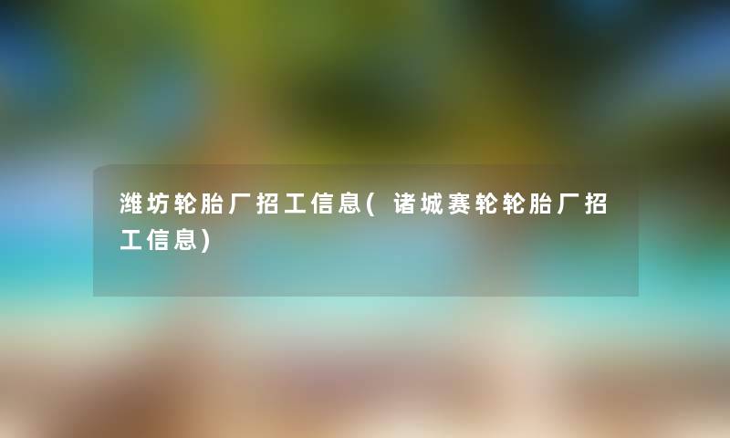 潍坊轮胎厂招工信息(诸城赛轮轮胎厂招工信息)