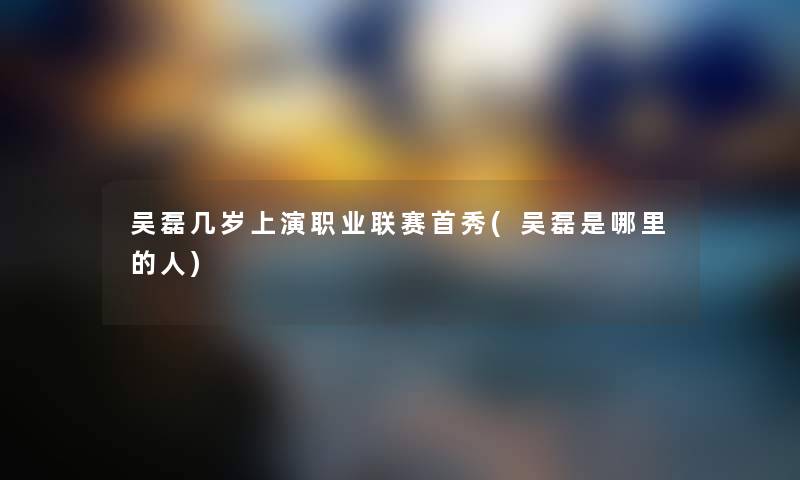 吴磊几岁上演职业联赛首秀(吴磊是哪里的人) 吴磊几岁上演职业联赛首秀(吴磊是哪里的人)