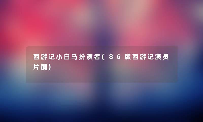 西游记小白马扮演者(86版西游记演员片酬) 西游记小白马扮演者(86版西游记演员片酬)