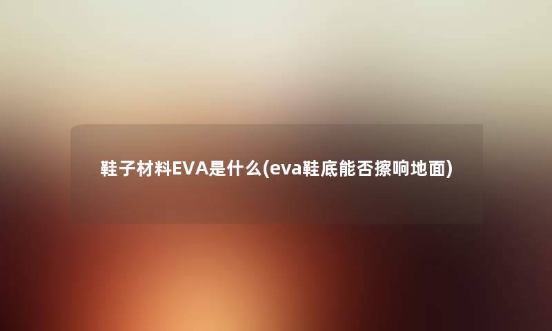 鞋子材料EVA是什么(eva鞋底能否擦响地面) 鞋子材料EVA是什么(eva鞋底能否擦响地面)
