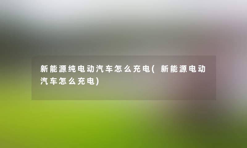 新能源纯电动汽车怎么充电(新能源电动汽车怎么充电) 新能源纯电动汽车怎么充电(新能源电动汽车怎么充电)