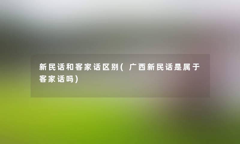 新民话和客家话区别(广西新民话是属于客家话吗) 新民话和客家话区别(广西新民话是属于客家话吗)