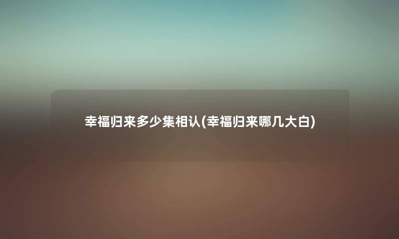 幸福归来多少集相认(幸福归来哪几大白) 幸福归来多少集相认(幸福归来哪几大白)