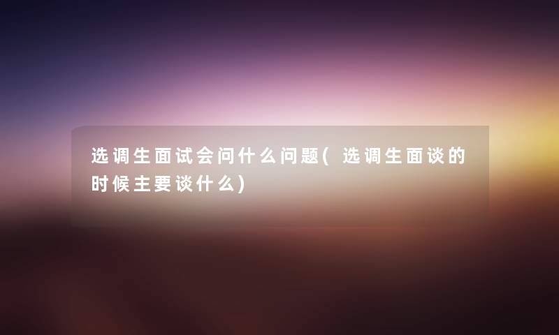 选调生面试会问什么问题(选调生面谈的时候主要谈什么)