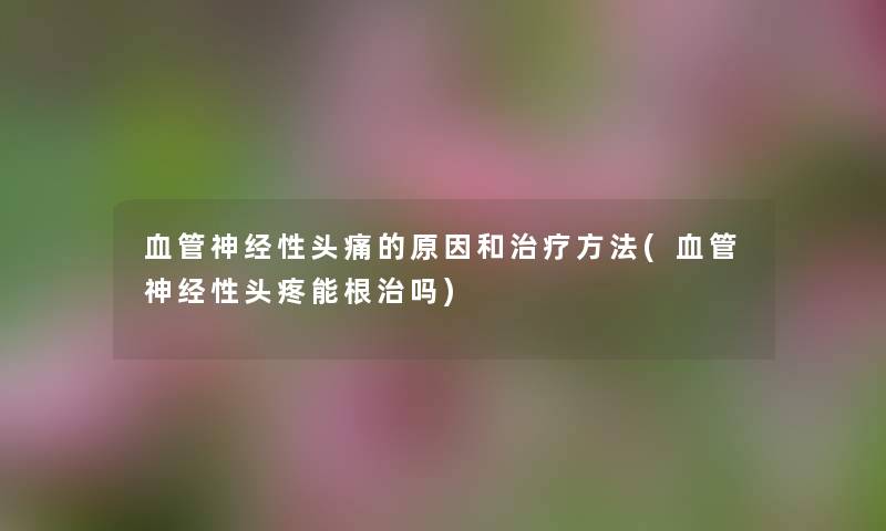 血管神经性头痛的原因和治疗方法(血管神经性头疼能根治吗) 血管神经性头痛的原因和治疗方法(血管神经性头疼能根治吗)