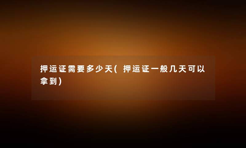 押运证需要多少天(押运证一般几天可以拿到) 押运证需要多少天(押运证一般几天可以拿到)
