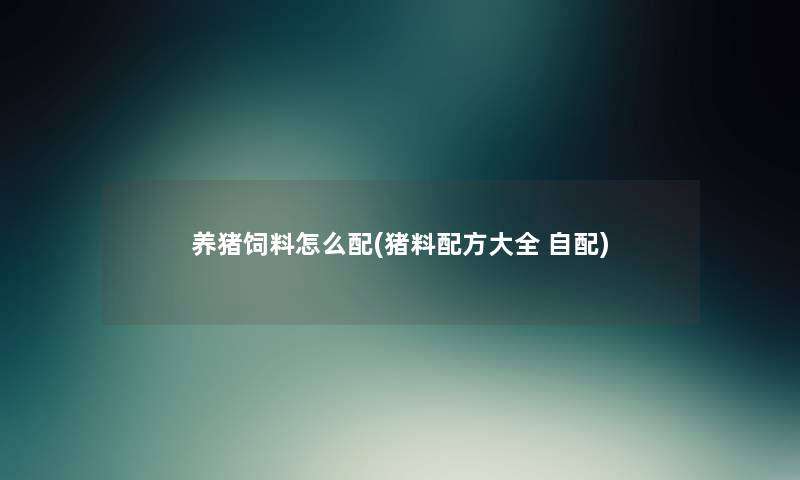 养猪饲料怎么配(猪料配方大全 自配) 养猪饲料怎么配(猪料配方大全 自配)