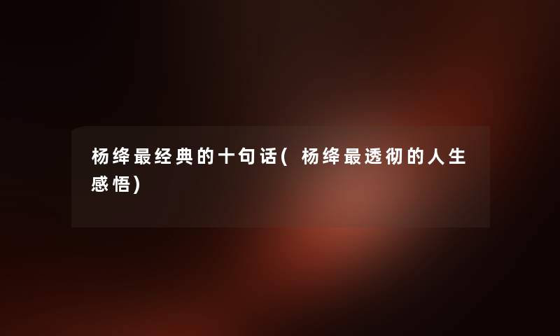 杨绛经典的十句话(杨绛透彻的人生感悟) 杨绛经典的十句话(杨绛透彻的人生感悟)