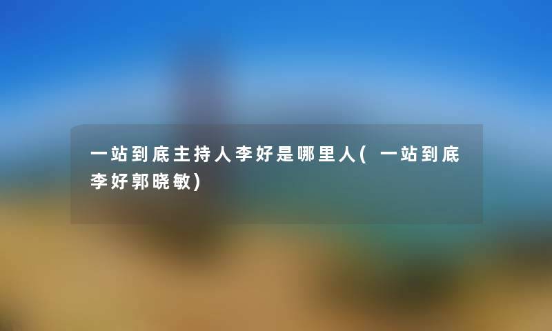 一站到底主持人李好是哪里人(一站到底李好郭晓敏) 一站到底主持人李好是哪里人(一站到底李好郭晓敏)