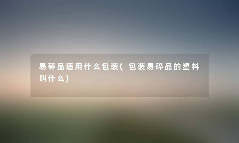 易碎品适用什么包装(包装易碎品的塑料叫什么) 易碎品适用什么包装(包装易碎品的塑料叫什么)