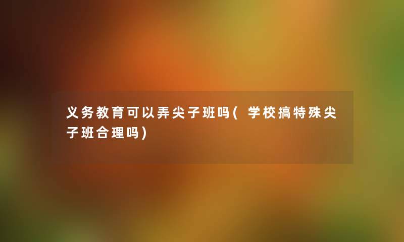 义务教育可以弄尖子班吗(学校搞特殊尖子班合理吗) 义务教育可以弄尖子班吗(学校搞特殊尖子班合理吗)