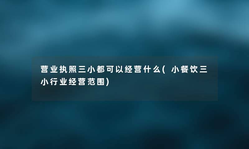 营业执照三小都可以经营什么(小餐饮三小行业经营范围) 营业执照三小都可以经营什么(小餐饮三小行业经营范围)