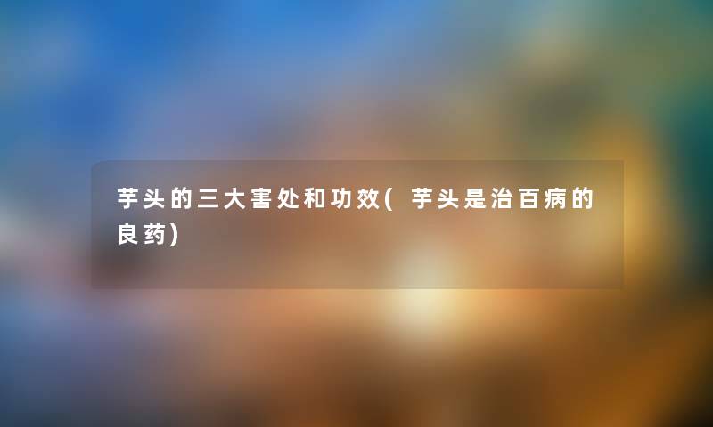 芋头的三大害处和功效(芋头是治百病的良药) 芋头的三大害处和功效(芋头是治百病的良药)