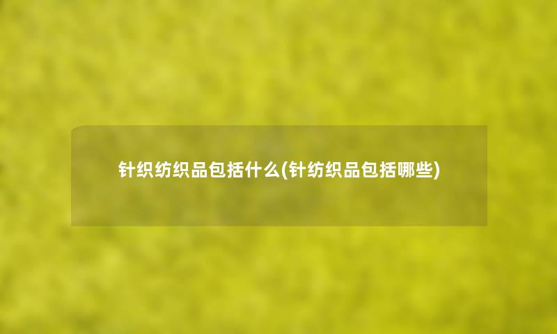 针织纺织品包括什么(针纺织品包括哪些) 针织纺织品包括什么(针纺织品包括哪些)