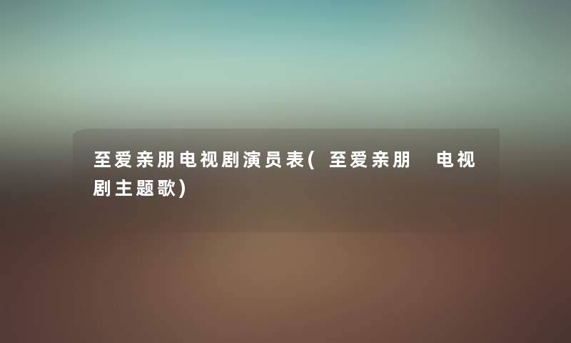 至爱亲朋电视剧演员表(至爱亲朋 电视剧主题歌) 至爱亲朋电视剧演员表(至爱亲朋 电视剧主题歌)