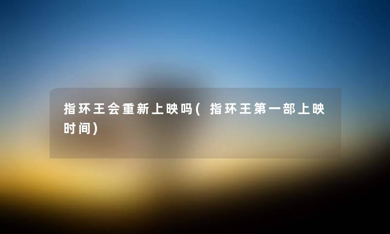 指环王会重新上映吗(指环王第一部上映时间) 指环王会重新上映吗(指环王第一部上映时间)