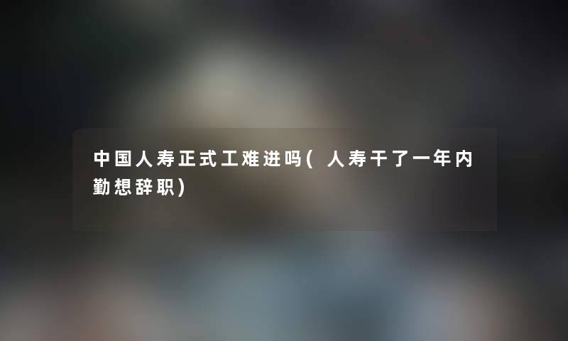 中国人寿正式工难进吗(人寿干了一年内勤想辞职) 中国人寿正式工难进吗(人寿干了一年内勤想辞职)