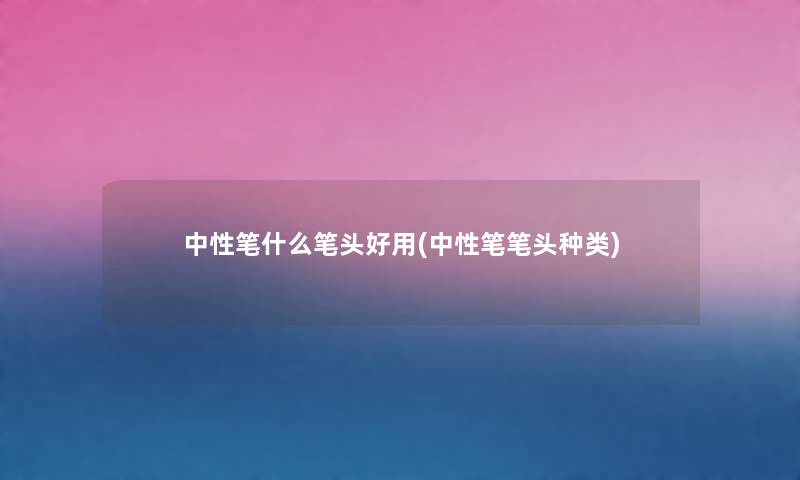 中性笔什么笔头好用(中性笔笔头种类) 中性笔什么笔头好用(中性笔笔头种类)