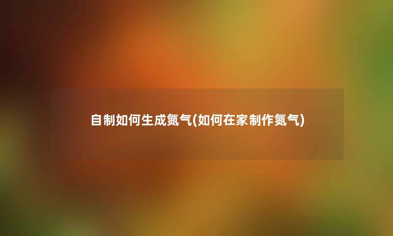 自制如何生成氮气(如何在家制作氮气) 自制如何生成氮气(如何在家制作氮气)
