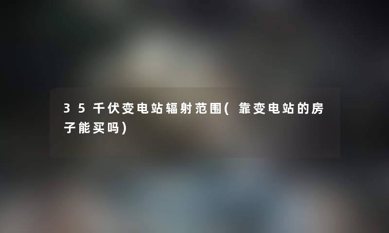 35千伏变电站辐射范围(靠变电站的房子能买吗) 35千伏变电站辐射范围(靠变电站的房子能买吗)