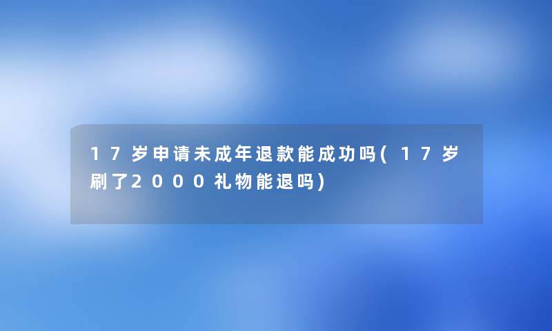17岁申请未成年退款能成功吗(17岁刷了2000礼物能退吗) 17岁申请未成年退款能成功吗(17岁刷了2000礼物能退吗)