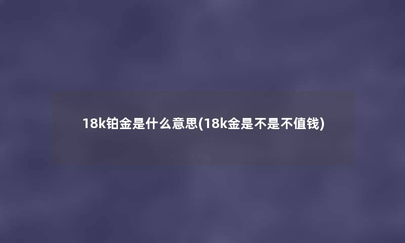 18k铂金是什么意思(18k金是不是不值钱) 18k铂金是什么意思(18k金是不是不值钱)